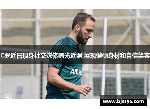 C罗近日现身社交媒体曝光近照 展现健硕身材和自信笑容