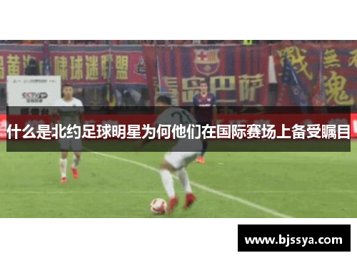 什么是北约足球明星为何他们在国际赛场上备受瞩目