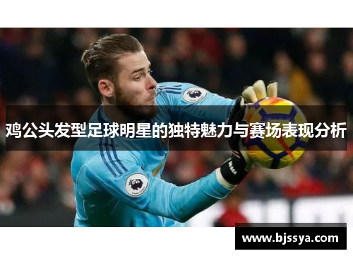 鸡公头发型足球明星的独特魅力与赛场表现分析