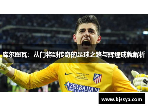 库尔图瓦：从门将到传奇的足球之路与辉煌成就解析